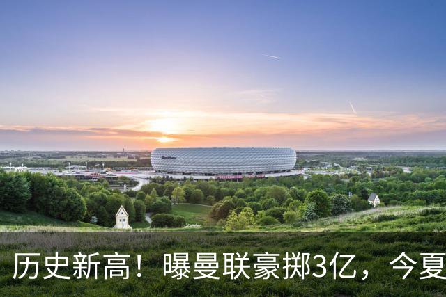 历史新高！曝曼联豪掷3亿，今夏疯狂买人，斥资8000万砸中场大鱼