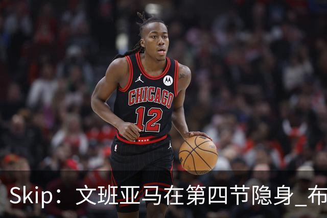 Skip：文班亚马在第四节隐身 布伦森在末节彻底完爆了他